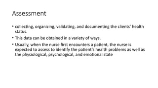 Assessment
• collecting, organizing, validating, and documenting the clients’ health
status.
• This data can be obtained in a variety of ways.
• Usually, when the nurse first encounters a patient, the nurse is
expected to assess to identify the patient’s health problems as well as
the physiological, psychological, and emotional state
 