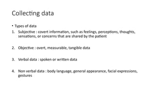 Collecting data
• Types of data
1. Subjective : covert information, such as feelings, perceptions, thoughts,
sensations, or concerns that are shared by the patient
2. Objective : overt, measurable, tangible data
3. Verbal data : spoken or written data
4. Non verbal data : body language, general appearance, facial expressions,
gestures
 