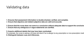 Validating data
1. Ensures that assessment information is double-checked, verified, and complete.
2. Ensure that objective and related subjective data are valid and accurate.
3. Ensure that the nurse does not come to a conclusion without adequate data to support the conclusion
4. Ensure that any ambiguous or vague statements are clarified.
5. Acquire additional details that may have been overlooked.
For example, the nurse is asking a 32-year-old client if he is allergic to any prescription or non-prescription medic
6. Distinguish between cues and inferences.
 