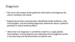 Diagnosis
• The nurse will analyze all the gathered information and diagnose the
client’s condition and needs.
• Diagnosing involves analyzing data, identifying health problems, risks,
and strengths, and formulating diagnostic statements about a patient’s
potential or actual health problem.
• More than one diagnosis is sometimes made for a single patient.
Formulating a nursing diagnosis by employing clinical judgment assists
in the planning and implementation of patient care.
 