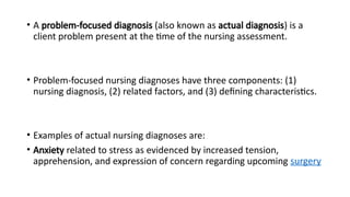 • A problem-focused diagnosis (also known as actual diagnosis) is a
client problem present at the time of the nursing assessment.
• Problem-focused nursing diagnoses have three components: (1)
nursing diagnosis, (2) related factors, and (3) defining characteristics.
• Examples of actual nursing diagnoses are:
• Anxiety related to stress as evidenced by increased tension,
apprehension, and expression of concern regarding upcoming surgery
 