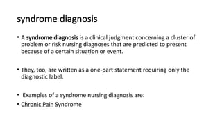 syndrome diagnosis
• A syndrome diagnosis is a clinical judgment concerning a cluster of
problem or risk nursing diagnoses that are predicted to present
because of a certain situation or event.
• They, too, are written as a one-part statement requiring only the
diagnostic label.
• Examples of a syndrome nursing diagnosis are:
• Chronic Pain Syndrome
 