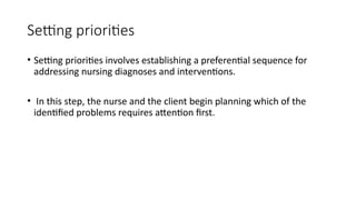 Setting priorities
• Setting priorities involves establishing a preferential sequence for
addressing nursing diagnoses and interventions.
• In this step, the nurse and the client begin planning which of the
identified problems requires attention first.
 