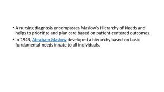 • A nursing diagnosis encompasses Maslow’s Hierarchy of Needs and
helps to prioritize and plan care based on patient-centered outcomes.
• In 1943, Abraham Maslow developed a hierarchy based on basic
fundamental needs innate to all individuals.
 
