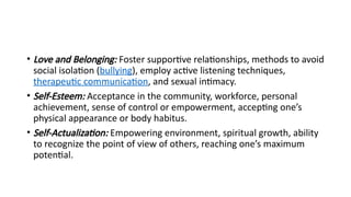 • Love and Belonging: Foster supportive relationships, methods to avoid
social isolation (bullying), employ active listening techniques,
therapeutic communication, and sexual intimacy.
• Self-Esteem: Acceptance in the community, workforce, personal
achievement, sense of control or empowerment, accepting one’s
physical appearance or body habitus.
• Self-Actualization: Empowering environment, spiritual growth, ability
to recognize the point of view of others, reaching one’s maximum
potential.
 
