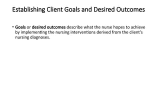 Establishing Client Goals and Desired Outcomes
• Goals or desired outcomes describe what the nurse hopes to achieve
by implementing the nursing interventions derived from the client’s
nursing diagnoses.
 