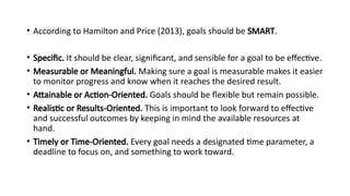 • According to Hamilton and Price (2013), goals should be SMART.
• Specific. It should be clear, significant, and sensible for a goal to be effective.
• Measurable or Meaningful. Making sure a goal is measurable makes it easier
to monitor progress and know when it reaches the desired result.
• Attainable or Action-Oriented. Goals should be flexible but remain possible.
• Realistic or Results-Oriented. This is important to look forward to effective
and successful outcomes by keeping in mind the available resources at
hand.
• Timely or Time-Oriented. Every goal needs a designated time parameter, a
deadline to focus on, and something to work toward.
 