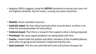 • Hogston (2011) suggests using the REEPIG standards to ensure that care is of
the highest standards. By this means, nursing care plans should be:
• Realistic. Given available resources.
• Explicitly stated. Be clear about precisely what must be done, so there is no
room for misinterpretation of instructions.
• Evidence-based. That there is research that supports what is being proposed.
• Prioritized. The most urgent problems are being dealt with first.
• Involve. Involve both the patient and other members of the multidisciplinary
team who are going to be involved in implementing the care.
• Goal-centered. That the care planned will meet and achieve the goal set.
 