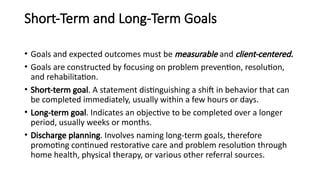 Short-Term and Long-Term Goals
• Goals and expected outcomes must be measurable and client-centered.
• Goals are constructed by focusing on problem prevention, resolution,
and rehabilitation.
• Short-term goal. A statement distinguishing a shift in behavior that can
be completed immediately, usually within a few hours or days.
• Long-term goal. Indicates an objective to be completed over a longer
period, usually weeks or months.
• Discharge planning. Involves naming long-term goals, therefore
promoting continued restorative care and problem resolution through
home health, physical therapy, or various other referral sources.
 