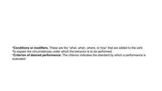 •Conditions or modifiers. These are the “what, when, where, or how” that are added to the verb
•to explain the circumstances under which the behavior is to be performed.
•Criterion of desired performance. The criterion indicates the standard by which a performance is
evaluated
 