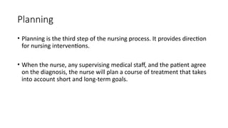 Planning
• Planning is the third step of the nursing process. It provides direction
for nursing interventions.
• When the nurse, any supervising medical staff, and the patient agree
on the diagnosis, the nurse will plan a course of treatment that takes
into account short and long-term goals.
 