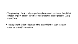 • The planning phase is where goals and outcomes are formulated that
directly impact patient care based on evidence-based practice (EBP)
guidelines.
• These patient-specific goals and the attainment of such assist in
ensuring a positive outcome.
 