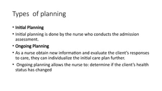 Types of planning
• Initial Planning
• Initial planning is done by the nurse who conducts the admission
assessment.
• Ongoing Planning
• As a nurse obtain new information and evaluate the client’s responses
to care, they can individualize the initial care plan further.
• Ongoing planning allows the nurse to: determine if the client’s health
status has changed
 