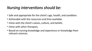 Nursing interventions should be:
• Safe and appropriate for the client’s age, health, and condition.
• Achievable with the resources and time available.
• Inline with the client’s values, culture, and beliefs.
• Inline with other therapies.
• Based on nursing knowledge and experience or knowledge from
relevant sciences.
 