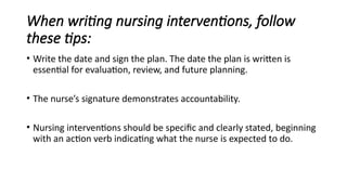 When writing nursing interventions, follow
these tips:
• Write the date and sign the plan. The date the plan is written is
essential for evaluation, review, and future planning.
• The nurse’s signature demonstrates accountability.
• Nursing interventions should be specific and clearly stated, beginning
with an action verb indicating what the nurse is expected to do.
 