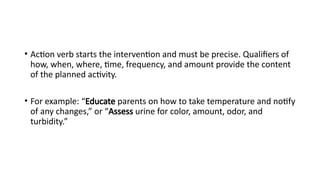 • Action verb starts the intervention and must be precise. Qualifiers of
how, when, where, time, frequency, and amount provide the content
of the planned activity.
• For example: “Educate parents on how to take temperature and notify
of any changes,” or “Assess urine for color, amount, odor, and
turbidity.”
 