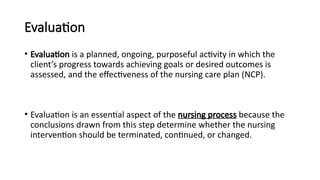 Evaluation
• Evaluation is a planned, ongoing, purposeful activity in which the
client’s progress towards achieving goals or desired outcomes is
assessed, and the effectiveness of the nursing care plan (NCP).
• Evaluation is an essential aspect of the nursing process because the
conclusions drawn from this step determine whether the nursing
intervention should be terminated, continued, or changed.
 