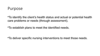Purpose
•To identify the client’s health status and actual or potential health
care problems or needs (through assessment).
•To establish plans to meet the identified needs.
•To deliver specific nursing interventions to meet those needs.
 