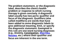 The problem statement, or the diagnostic
label, describes the client’s health
problem or response to which nursing
therapy is given concisely. A diagnostic
label usually has two parts: qualifier and
focus of the diagnosis. Qualifiers (also
called modifiers) are words that have
been added to some diagnostic labels to
give additional meaning, limit, or specify
the diagnostic statement. Exempted in
this rule are one-word nursing diagnoses
(e.g., Anxiety, Constipation, Diarrhea,
Nausea, etc.) where their qualifier and
focus are inherent in the one term.
 