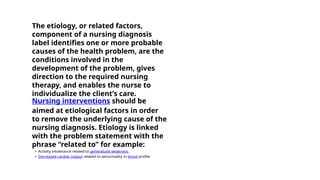 The etiology, or related factors,
component of a nursing diagnosis
label identifies one or more probable
causes of the health problem, are the
conditions involved in the
development of the problem, gives
direction to the required nursing
therapy, and enables the nurse to
individualize the client’s care.
Nursing interventions should be
aimed at etiological factors in order
to remove the underlying cause of the
nursing diagnosis. Etiology is linked
with the problem statement with the
phrase “related to” for example:
• Activity intolerance related to generalized weakness.
• Decreased cardiac output related to abnormality in blood profile
 