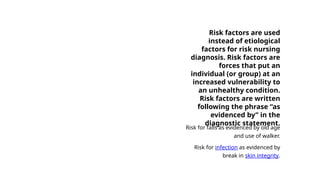 Risk factors are used
instead of etiological
factors for risk nursing
diagnosis. Risk factors are
forces that put an
individual (or group) at an
increased vulnerability to
an unhealthy condition.
Risk factors are written
following the phrase “as
evidenced by” in the
diagnostic statement.
Risk for falls as evidenced by old age
and use of walker.
Risk for infection as evidenced by
break in skin integrity.
 