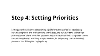 Step 4: Setting Priorities
Setting priorities involves establishing a preferential sequence for addressing
nursing diagnoses and interventions. In this step, the nurse and the client begin
planning which of the identified problems requires attention first. Diagnoses can be
ranked and grouped as having a high, medium, or low priority. Life-threatening
problems should be given high priority.
 