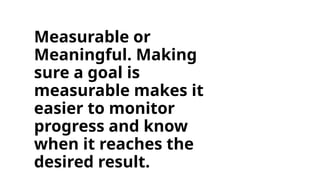 Measurable or
Meaningful. Making
sure a goal is
measurable makes it
easier to monitor
progress and know
when it reaches the
desired result.
 