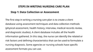 Step 1: Data Collection or Assessment
The first step in writing a nursing care plan is to create a client
database using assessment techniques and data collection methods
(physical assessment, health history, interview, medical records review,
and diagnostic studies). A client database includes all the health
information gathered. In this step, the nurse can identify the related or
risk factors and defining characteristics that can be used to formulate a
nursing diagnosis. Some agencies or nursing schools have specific
assessment formats you can use.
STEPS IN WRITING NURSING CARE PLAN
 