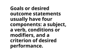 Goals or desired
outcome statements
usually have four
components: a subject,
a verb, conditions or
modifiers, and a
criterion of desired
performance.
 
