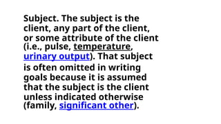 Subject. The subject is the
client, any part of the client,
or some attribute of the client
(i.e., pulse, temperature,
urinary output). That subject
is often omitted in writing
goals because it is assumed
that the subject is the client
unless indicated otherwise
(family, significant other).
 