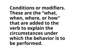 Conditions or modifiers.
These are the “what,
when, where, or how”
that are added to the
verb to explain the
circumstances under
which the behavior is to
be performed.
 