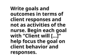 Write goals and
outcomes in terms of
client responses and
not as activities of the
nurse. Begin each goal
with “Client will […]”
help focus the goal on
client behavior and
responses.
 