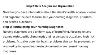 Step 2: Data Analysis and Organization
Now that you have information about the client’s health, analyze, cluster,
and organize the data to formulate your nursing diagnosis, priorities,
and desired outcomes.
Step 3: Formulating Your Nursing Diagnoses
Nursing diagnoses are a uniform way of identifying, focusing on and
dealing with specific client needs and responses to actual and high-risk
problems. Actual or potential health problems that can be prevented or
resolved by independent nursing intervention are termed nursing
diagnoses.
 