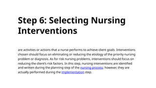 Step 6: Selecting Nursing
Interventions
are activities or actions that a nurse performs to achieve client goals. Interventions
chosen should focus on eliminating or reducing the etiology of the priority nursing
problem or diagnosis. As for risk nursing problems, interventions should focus on
reducing the client’s risk factors. In this step, nursing interventions are identified
and written during the planning step of the nursing process; however, they are
actually performed during the implementation step.
 