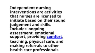 Independent nursing
interventions are activities
that nurses are licensed to
initiate based on their sound
judgement and skills.
Includes: ongoing
assessment, emotional
support, providing comfort,
teaching, physical care, and
making referrals to other
health care professionals.
 