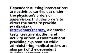 Dependent nursing interventions
are activities carried out under
the physician’s orders or
supervision. Includes orders to
direct the nurse to provide
medications,
intravenous therapy, diagnostic
tests, treatments, diet, and
activity or rest. Assessment and
providing explanation while
administering medical orders are
also part of the dependent
 