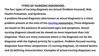 TYPES OF NURSING DIAGNOSES.
The four types of nursing diagnosis are Actual (Problem-Focused), Risk,
Health Promotion, and Syndrome.
A problem-focused diagnosis (also known as actual diagnosis) is a client
problem present at the time of the nursing assessment. These diagnoses
are based on the presence of associated signs and symptoms. Actual
nursing diagnosis should not be viewed as more important than risk
diagnoses. There are many instances where a risk diagnosis can be the
diagnosis with the highest priority for a patient. Problem-focused nursing
diagnoses have three components: (1) nursing diagnosis, (2) related factors,
and (3) defining characteristics. Examples of actual nursing diagnoses are:
 