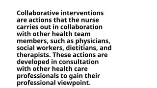 Collaborative interventions
are actions that the nurse
carries out in collaboration
with other health team
members, such as physicians,
social workers, dietitians, and
therapists. These actions are
developed in consultation
with other health care
professionals to gain their
professional viewpoint.
 