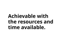 Achievable with
the resources and
time available.
 
