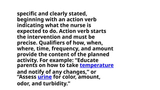 specific and clearly stated,
beginning with an action verb
indicating what the nurse is
expected to do. Action verb starts
the intervention and must be
precise. Qualifiers of how, when,
where, time, frequency, and amount
provide the content of the planned
activity. For example: “Educate
parents on how to take temperature
and notify of any changes,” or
“Assess urine for color, amount,
odor, and turbidity.”
 