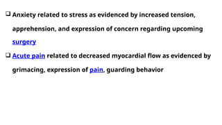  Anxiety related to stress as evidenced by increased tension,
apprehension, and expression of concern regarding upcoming
surgery
 Acute pain related to decreased myocardial flow as evidenced by
grimacing, expression of pain, guarding behavior
 
