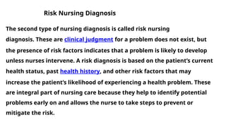 Risk Nursing Diagnosis
The second type of nursing diagnosis is called risk nursing
diagnosis. These are clinical judgment for a problem does not exist, but
the presence of risk factors indicates that a problem is likely to develop
unless nurses intervene. A risk diagnosis is based on the patient’s current
health status, past health history, and other risk factors that may
increase the patient’s likelihood of experiencing a health problem. These
are integral part of nursing care because they help to identify potential
problems early on and allows the nurse to take steps to prevent or
mitigate the risk.
 