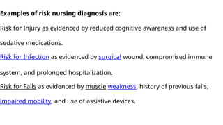 Examples of risk nursing diagnosis are:
Risk for Injury as evidenced by reduced cognitive awareness and use of
sedative medications.
Risk for Infection as evidenced by surgical wound, compromised immune
system, and prolonged hospitalization.
Risk for Falls as evidenced by muscle weakness, history of previous falls,
impaired mobility, and use of assistive devices.
 