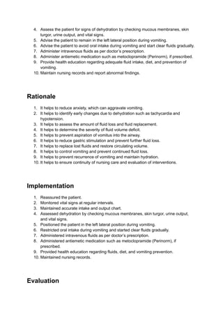 4.​ Assess the patient for signs of dehydration by checking mucous membranes, skin
turgor, urine output, and vital signs.
5.​ Advise the patient to remain in the left lateral position during vomiting.
6.​ Advise the patient to avoid oral intake during vomiting and start clear fluids gradually.
7.​ Administer intravenous fluids as per doctor’s prescription.
8.​ Administer antiemetic medication such as metoclopramide (Perinorm), if prescribed.
9.​ Provide health education regarding adequate fluid intake, diet, and prevention of
vomiting.
10.​Maintain nursing records and report abnormal findings.
Rationale
1.​ It helps to reduce anxiety, which can aggravate vomiting.
2.​ It helps to identify early changes due to dehydration such as tachycardia and
hypotension.
3.​ It helps to assess the amount of fluid loss and fluid replacement.
4.​ It helps to determine the severity of fluid volume deficit.
5.​ It helps to prevent aspiration of vomitus into the airway.
6.​ It helps to reduce gastric stimulation and prevent further fluid loss.
7.​ It helps to replace lost fluids and restore circulating volume.
8.​ It helps to control vomiting and prevent continued fluid loss.
9.​ It helps to prevent recurrence of vomiting and maintain hydration.
10.​It helps to ensure continuity of nursing care and evaluation of interventions.
Implementation
1.​ Reassured the patient.
2.​ Monitored vital signs at regular intervals.
3.​ Maintained accurate intake and output chart.
4.​ Assessed dehydration by checking mucous membranes, skin turgor, urine output,
and vital signs.
5.​ Positioned the patient in the left lateral position during vomiting.
6.​ Restricted oral intake during vomiting and started clear fluids gradually.
7.​ Administered intravenous fluids as per doctor’s prescription.
8.​ Administered antiemetic medication such as metoclopramide (Perinorm), if
prescribed.
9.​ Provided health education regarding fluids, diet, and vomiting prevention.
10.​Maintained nursing records.
Evaluation
 