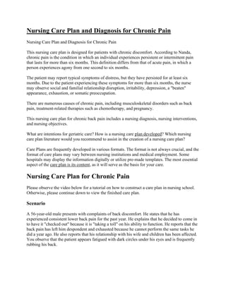 Nursing Care Plan and Diagnosis for Chronic Pain
Nursing Care Plan and Diagnosis for Chronic Pain
This nursing care plan is designed for patients with chronic discomfort. According to Nanda,
chronic pain is the condition in which an individual experiences persistent or intermittent pain
that lasts for more than six months. This definition differs from that of acute pain, in which a
person experiences agony from one second to six months.
The patient may report typical symptoms of distress, but they have persisted for at least six
months. Due to the patient experiencing these symptoms for more than six months, the nurse
may observe social and familial relationship disruption, irritability, depression, a "beaten"
appearance, exhaustion, or somatic preoccupation.
There are numerous causes of chronic pain, including musculoskeletal disorders such as back
pain, treatment-related therapies such as chemotherapy, and pregnancy.
This nursing care plan for chronic back pain includes a nursing diagnosis, nursing interventions,
and nursing objectives.
What are intentions for geriatric care? How is a nursing care plan developed? Which nursing
care plan literature would you recommend to assist in the creation of a nursing care plan?
Care Plans are frequently developed in various formats. The format is not always crucial, and the
format of care plans may vary between nursing institutions and medical employment. Some
hospitals may display the information digitally or utilize pre-made templates. The most essential
aspect of the care plan is its content, as it will serve as the basis for your care.
Nursing Care Plan for Chronic Pain
Please observe the video below for a tutorial on how to construct a care plan in nursing school.
Otherwise, please continue down to view the finished care plan.
Scenario
A 56-year-old male presents with complaints of back discomfort. He states that he has
experienced consistent lower back pain for the past year. He explains that he decided to come in
to have it "checked out" because it is "taking a toll" on his ability to function. He reports that the
back pain has left him despondent and exhausted because he cannot perform the same tasks he
did a year ago. He also reports that his relationship with his wife and children has been affected.
You observe that the patient appears fatigued with dark circles under his eyes and is frequently
rubbing his back.
 