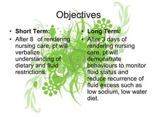 ObjectivesShort Term:After 8° of rendering nursing care, pt will verbalize understanding of dietary and fluid restrictions.Long Term:After 3 days of rendering nursing care, pt will demonstrate behaviours to monitor fluid status and reduce recurrence of fluid excess such as low sodium, low water diet.