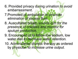6. Provided privacy during urination to avoid embarrassment.7.Promoted pt ambulation to promote elimination of excess fluid.8. Auscultated breath sounds q2h for the presence of crackles and monitor for sputum production.9. Encouraged pt to follow low sodium, low water diet to decrease water retention.10. Administered diuretic therapy as ordered by physician to increase urine output. 