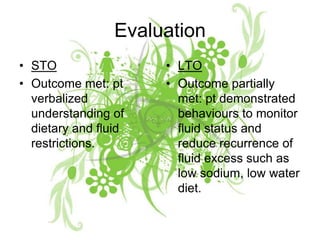 EvaluationSTOOutcome met: pt verbalized understanding of dietary and fluid restrictions.LTOOutcome partially met: pt demonstrated behaviours to monitor fluid status and reduce recurrence of fluid excess such as low sodium, low water diet.