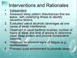 Interventions and RationalesIndependentAssessed sleep pattern disturbances that are assoc. with underlying illness to identify causative factors.Evaluated use of alcoholic beverages as one cause of sleep interference.Observed pt usual bedtime routines, number of hours of sleep and time of arising to determine usual sleep pattern and provide comparative baseline.Observed for physical signs of fatigue (e.g., restlessness).Provided quiet environment to promote sleep.