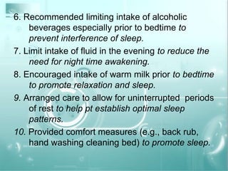 6. Recommended limiting intake of alcoholic beverages especially prior to bedtime to prevent interference of sleep.7. Limit intake of fluid in the evening to reduce the need for night time awakening.8. Encouraged intake of warm milk prior to bedtime to promote relaxation and sleep.9. Arranged care to allow for uninterrupted  periods of rest to help pt establish optimal sleep patterns.10. Provided comfort measures (e.g., back rub, hand washing cleaning bed) to promote sleep.